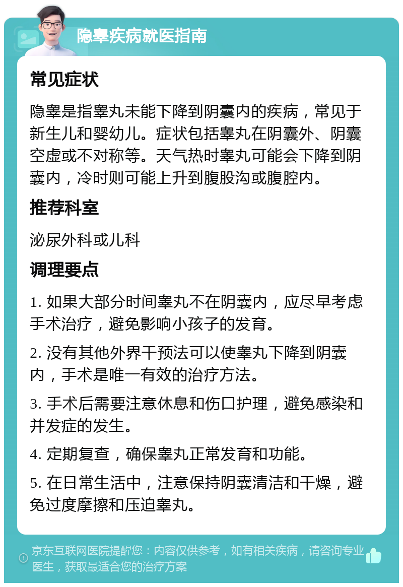 隐睾疾病就医指南 常见症状 隐睾是指睾丸未能下降到阴囊内的疾病，常见于新生儿和婴幼儿。症状包括睾丸在阴囊外、阴囊空虚或不对称等。天气热时睾丸可能会下降到阴囊内，冷时则可能上升到腹股沟或腹腔内。 推荐科室 泌尿外科或儿科 调理要点 1. 如果大部分时间睾丸不在阴囊内，应尽早考虑手术治疗，避免影响小孩子的发育。 2. 没有其他外界干预法可以使睾丸下降到阴囊内，手术是唯一有效的治疗方法。 3. 手术后需要注意休息和伤口护理，避免感染和并发症的发生。 4. 定期复查，确保睾丸正常发育和功能。 5. 在日常生活中，注意保持阴囊清洁和干燥，避免过度摩擦和压迫睾丸。