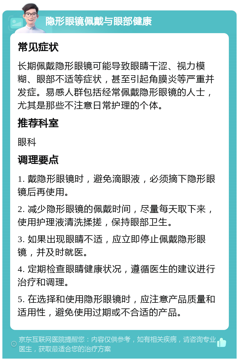 隐形眼镜佩戴与眼部健康 常见症状 长期佩戴隐形眼镜可能导致眼睛干涩、视力模糊、眼部不适等症状，甚至引起角膜炎等严重并发症。易感人群包括经常佩戴隐形眼镜的人士，尤其是那些不注意日常护理的个体。 推荐科室 眼科 调理要点 1. 戴隐形眼镜时，避免滴眼液，必须摘下隐形眼镜后再使用。 2. 减少隐形眼镜的佩戴时间，尽量每天取下来，使用护理液清洗揉搓，保持眼部卫生。 3. 如果出现眼睛不适，应立即停止佩戴隐形眼镜，并及时就医。 4. 定期检查眼睛健康状况，遵循医生的建议进行治疗和调理。 5. 在选择和使用隐形眼镜时，应注意产品质量和适用性，避免使用过期或不合适的产品。