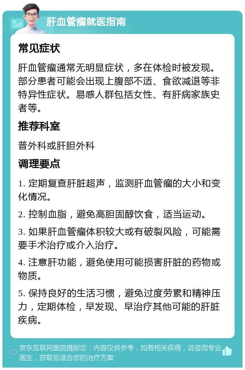 肝血管瘤就医指南 常见症状 肝血管瘤通常无明显症状，多在体检时被发现。部分患者可能会出现上腹部不适、食欲减退等非特异性症状。易感人群包括女性、有肝病家族史者等。 推荐科室 普外科或肝胆外科 调理要点 1. 定期复查肝脏超声，监测肝血管瘤的大小和变化情况。 2. 控制血脂，避免高胆固醇饮食，适当运动。 3. 如果肝血管瘤体积较大或有破裂风险，可能需要手术治疗或介入治疗。 4. 注意肝功能，避免使用可能损害肝脏的药物或物质。 5. 保持良好的生活习惯，避免过度劳累和精神压力，定期体检，早发现、早治疗其他可能的肝脏疾病。