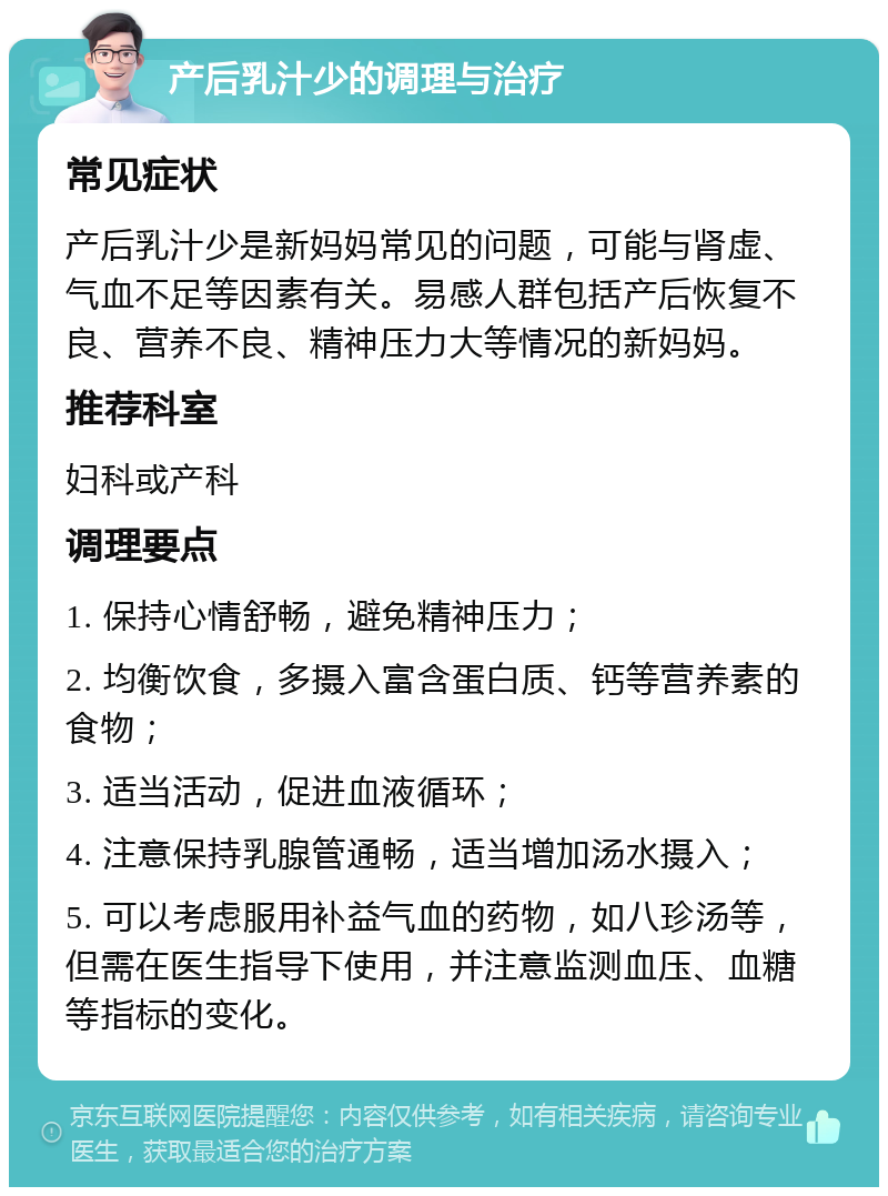 产后乳汁少的调理与治疗 常见症状 产后乳汁少是新妈妈常见的问题，可能与肾虚、气血不足等因素有关。易感人群包括产后恢复不良、营养不良、精神压力大等情况的新妈妈。 推荐科室 妇科或产科 调理要点 1. 保持心情舒畅，避免精神压力； 2. 均衡饮食，多摄入富含蛋白质、钙等营养素的食物； 3. 适当活动，促进血液循环； 4. 注意保持乳腺管通畅，适当增加汤水摄入； 5. 可以考虑服用补益气血的药物，如八珍汤等，但需在医生指导下使用，并注意监测血压、血糖等指标的变化。