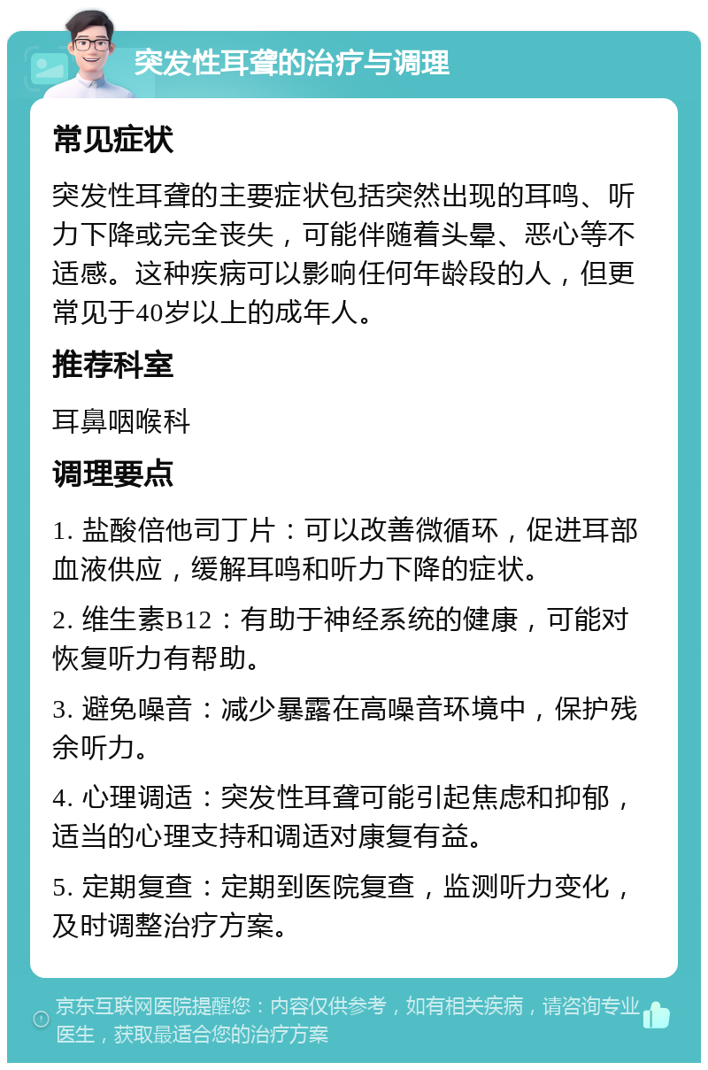 突发性耳聋的治疗与调理 常见症状 突发性耳聋的主要症状包括突然出现的耳鸣、听力下降或完全丧失，可能伴随着头晕、恶心等不适感。这种疾病可以影响任何年龄段的人，但更常见于40岁以上的成年人。 推荐科室 耳鼻咽喉科 调理要点 1. 盐酸倍他司丁片：可以改善微循环，促进耳部血液供应，缓解耳鸣和听力下降的症状。 2. 维生素B12：有助于神经系统的健康，可能对恢复听力有帮助。 3. 避免噪音：减少暴露在高噪音环境中，保护残余听力。 4. 心理调适：突发性耳聋可能引起焦虑和抑郁，适当的心理支持和调适对康复有益。 5. 定期复查：定期到医院复查，监测听力变化，及时调整治疗方案。