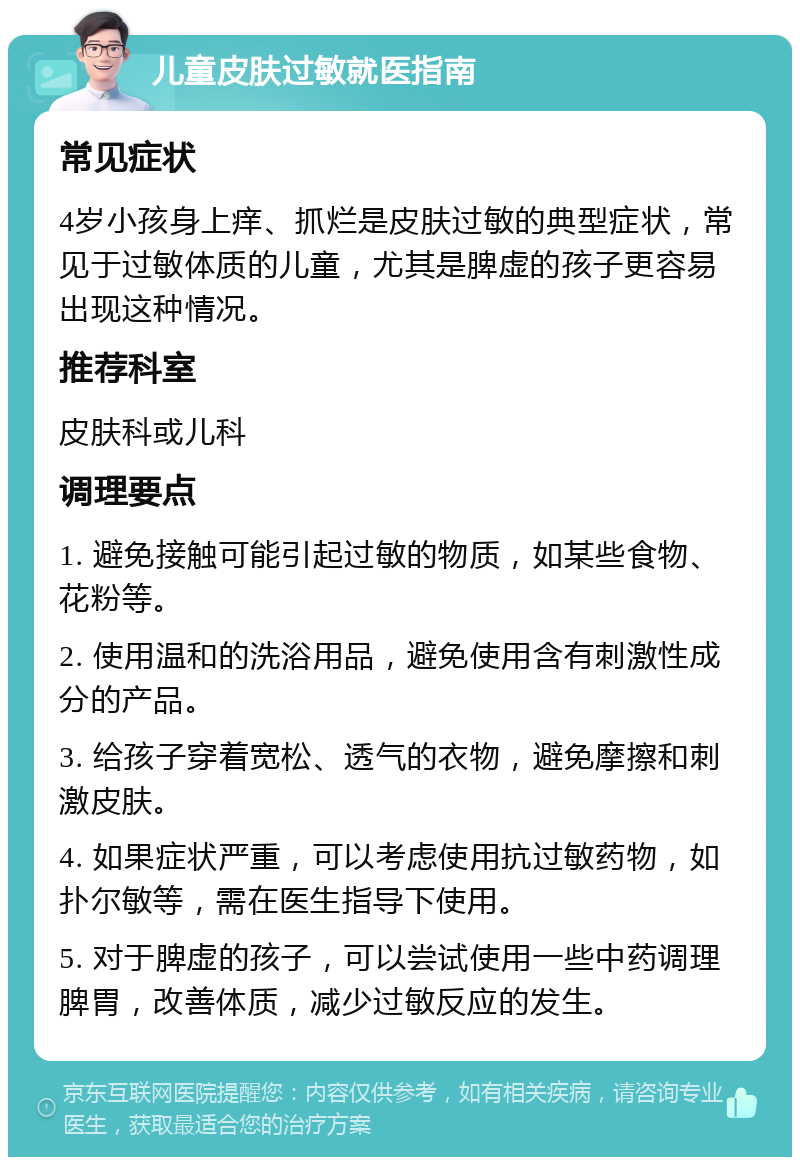 儿童皮肤过敏就医指南 常见症状 4岁小孩身上痒、抓烂是皮肤过敏的典型症状，常见于过敏体质的儿童，尤其是脾虚的孩子更容易出现这种情况。 推荐科室 皮肤科或儿科 调理要点 1. 避免接触可能引起过敏的物质，如某些食物、花粉等。 2. 使用温和的洗浴用品，避免使用含有刺激性成分的产品。 3. 给孩子穿着宽松、透气的衣物，避免摩擦和刺激皮肤。 4. 如果症状严重，可以考虑使用抗过敏药物，如扑尔敏等，需在医生指导下使用。 5. 对于脾虚的孩子，可以尝试使用一些中药调理脾胃，改善体质，减少过敏反应的发生。