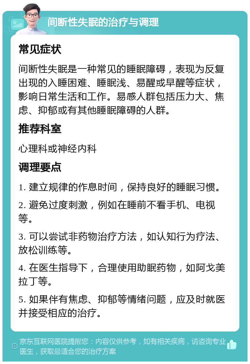 间断性失眠的治疗与调理 常见症状 间断性失眠是一种常见的睡眠障碍，表现为反复出现的入睡困难、睡眠浅、易醒或早醒等症状，影响日常生活和工作。易感人群包括压力大、焦虑、抑郁或有其他睡眠障碍的人群。 推荐科室 心理科或神经内科 调理要点 1. 建立规律的作息时间，保持良好的睡眠习惯。 2. 避免过度刺激，例如在睡前不看手机、电视等。 3. 可以尝试非药物治疗方法，如认知行为疗法、放松训练等。 4. 在医生指导下，合理使用助眠药物，如阿戈美拉丁等。 5. 如果伴有焦虑、抑郁等情绪问题，应及时就医并接受相应的治疗。