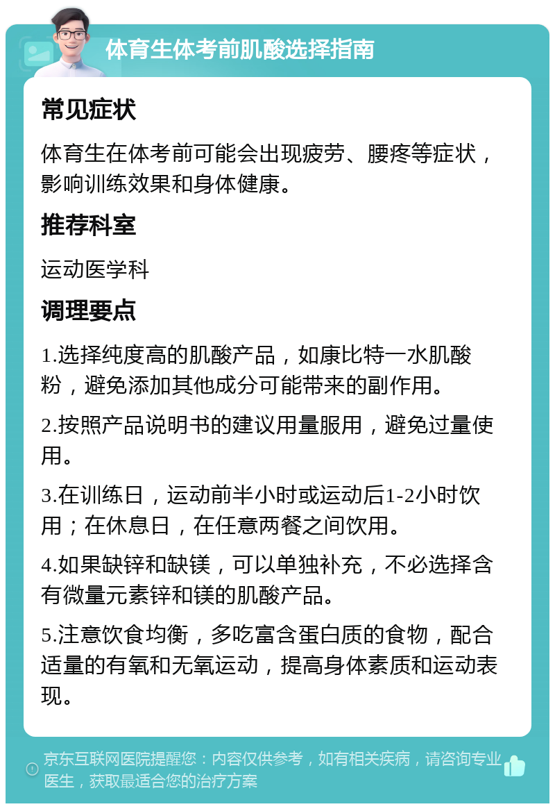 体育生体考前肌酸选择指南 常见症状 体育生在体考前可能会出现疲劳、腰疼等症状，影响训练效果和身体健康。 推荐科室 运动医学科 调理要点 1.选择纯度高的肌酸产品，如康比特一水肌酸粉，避免添加其他成分可能带来的副作用。 2.按照产品说明书的建议用量服用，避免过量使用。 3.在训练日，运动前半小时或运动后1-2小时饮用；在休息日，在任意两餐之间饮用。 4.如果缺锌和缺镁，可以单独补充，不必选择含有微量元素锌和镁的肌酸产品。 5.注意饮食均衡，多吃富含蛋白质的食物，配合适量的有氧和无氧运动，提高身体素质和运动表现。