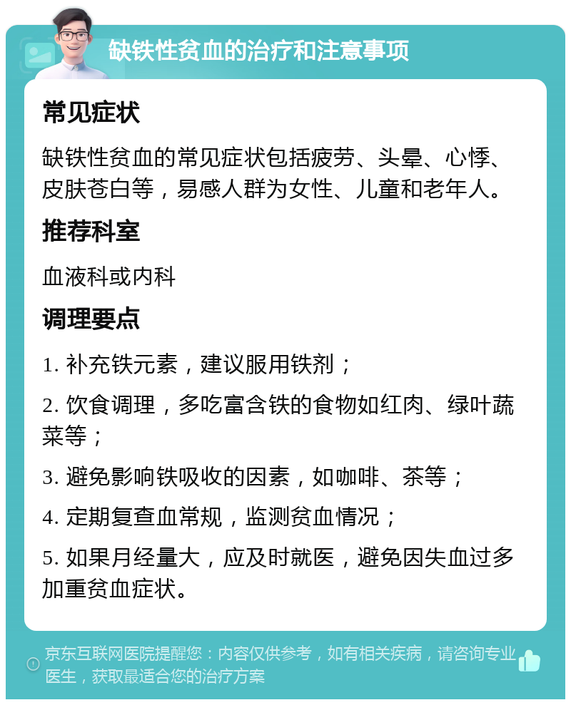 缺铁性贫血的治疗和注意事项 常见症状 缺铁性贫血的常见症状包括疲劳、头晕、心悸、皮肤苍白等，易感人群为女性、儿童和老年人。 推荐科室 血液科或内科 调理要点 1. 补充铁元素，建议服用铁剂； 2. 饮食调理，多吃富含铁的食物如红肉、绿叶蔬菜等； 3. 避免影响铁吸收的因素，如咖啡、茶等； 4. 定期复查血常规，监测贫血情况； 5. 如果月经量大，应及时就医，避免因失血过多加重贫血症状。