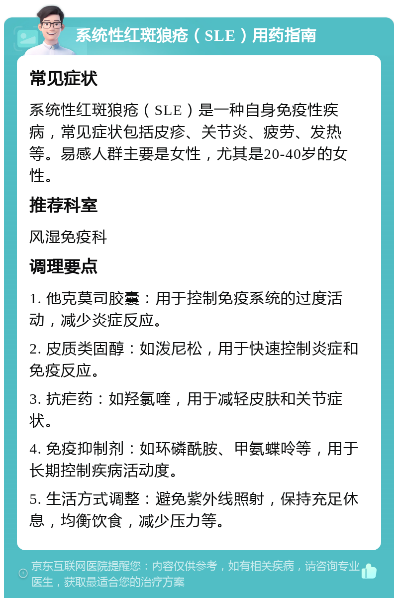 系统性红斑狼疮（SLE）用药指南 常见症状 系统性红斑狼疮（SLE）是一种自身免疫性疾病，常见症状包括皮疹、关节炎、疲劳、发热等。易感人群主要是女性，尤其是20-40岁的女性。 推荐科室 风湿免疫科 调理要点 1. 他克莫司胶囊：用于控制免疫系统的过度活动，减少炎症反应。 2. 皮质类固醇：如泼尼松，用于快速控制炎症和免疫反应。 3. 抗疟药：如羟氯喹，用于减轻皮肤和关节症状。 4. 免疫抑制剂：如环磷酰胺、甲氨蝶呤等，用于长期控制疾病活动度。 5. 生活方式调整：避免紫外线照射，保持充足休息，均衡饮食，减少压力等。