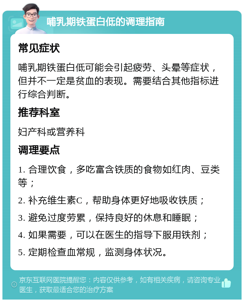 哺乳期铁蛋白低的调理指南 常见症状 哺乳期铁蛋白低可能会引起疲劳、头晕等症状，但并不一定是贫血的表现。需要结合其他指标进行综合判断。 推荐科室 妇产科或营养科 调理要点 1. 合理饮食，多吃富含铁质的食物如红肉、豆类等； 2. 补充维生素C，帮助身体更好地吸收铁质； 3. 避免过度劳累，保持良好的休息和睡眠； 4. 如果需要，可以在医生的指导下服用铁剂； 5. 定期检查血常规，监测身体状况。