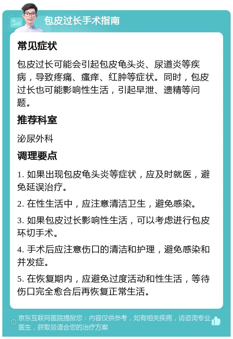 包皮过长手术指南 常见症状 包皮过长可能会引起包皮龟头炎、尿道炎等疾病，导致疼痛、瘙痒、红肿等症状。同时，包皮过长也可能影响性生活，引起早泄、遗精等问题。 推荐科室 泌尿外科 调理要点 1. 如果出现包皮龟头炎等症状，应及时就医，避免延误治疗。 2. 在性生活中，应注意清洁卫生，避免感染。 3. 如果包皮过长影响性生活，可以考虑进行包皮环切手术。 4. 手术后应注意伤口的清洁和护理，避免感染和并发症。 5. 在恢复期内，应避免过度活动和性生活，等待伤口完全愈合后再恢复正常生活。