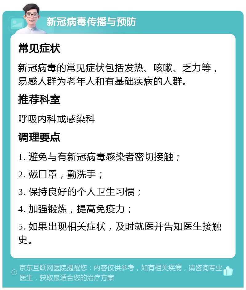 新冠病毒传播与预防 常见症状 新冠病毒的常见症状包括发热、咳嗽、乏力等，易感人群为老年人和有基础疾病的人群。 推荐科室 呼吸内科或感染科 调理要点 1. 避免与有新冠病毒感染者密切接触； 2. 戴口罩，勤洗手； 3. 保持良好的个人卫生习惯； 4. 加强锻炼，提高免疫力； 5. 如果出现相关症状，及时就医并告知医生接触史。