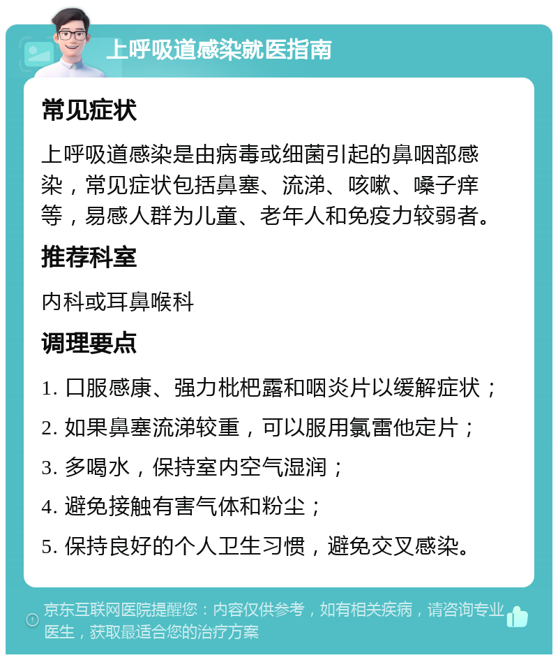 上呼吸道感染就医指南 常见症状 上呼吸道感染是由病毒或细菌引起的鼻咽部感染，常见症状包括鼻塞、流涕、咳嗽、嗓子痒等，易感人群为儿童、老年人和免疫力较弱者。 推荐科室 内科或耳鼻喉科 调理要点 1. 口服感康、强力枇杷露和咽炎片以缓解症状； 2. 如果鼻塞流涕较重，可以服用氯雷他定片； 3. 多喝水，保持室内空气湿润； 4. 避免接触有害气体和粉尘； 5. 保持良好的个人卫生习惯，避免交叉感染。