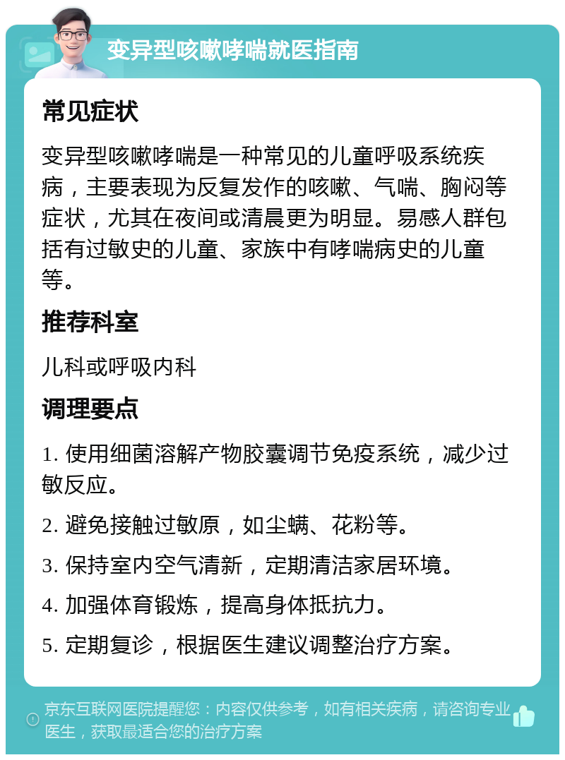 变异型咳嗽哮喘就医指南 常见症状 变异型咳嗽哮喘是一种常见的儿童呼吸系统疾病，主要表现为反复发作的咳嗽、气喘、胸闷等症状，尤其在夜间或清晨更为明显。易感人群包括有过敏史的儿童、家族中有哮喘病史的儿童等。 推荐科室 儿科或呼吸内科 调理要点 1. 使用细菌溶解产物胶囊调节免疫系统，减少过敏反应。 2. 避免接触过敏原，如尘螨、花粉等。 3. 保持室内空气清新，定期清洁家居环境。 4. 加强体育锻炼，提高身体抵抗力。 5. 定期复诊，根据医生建议调整治疗方案。