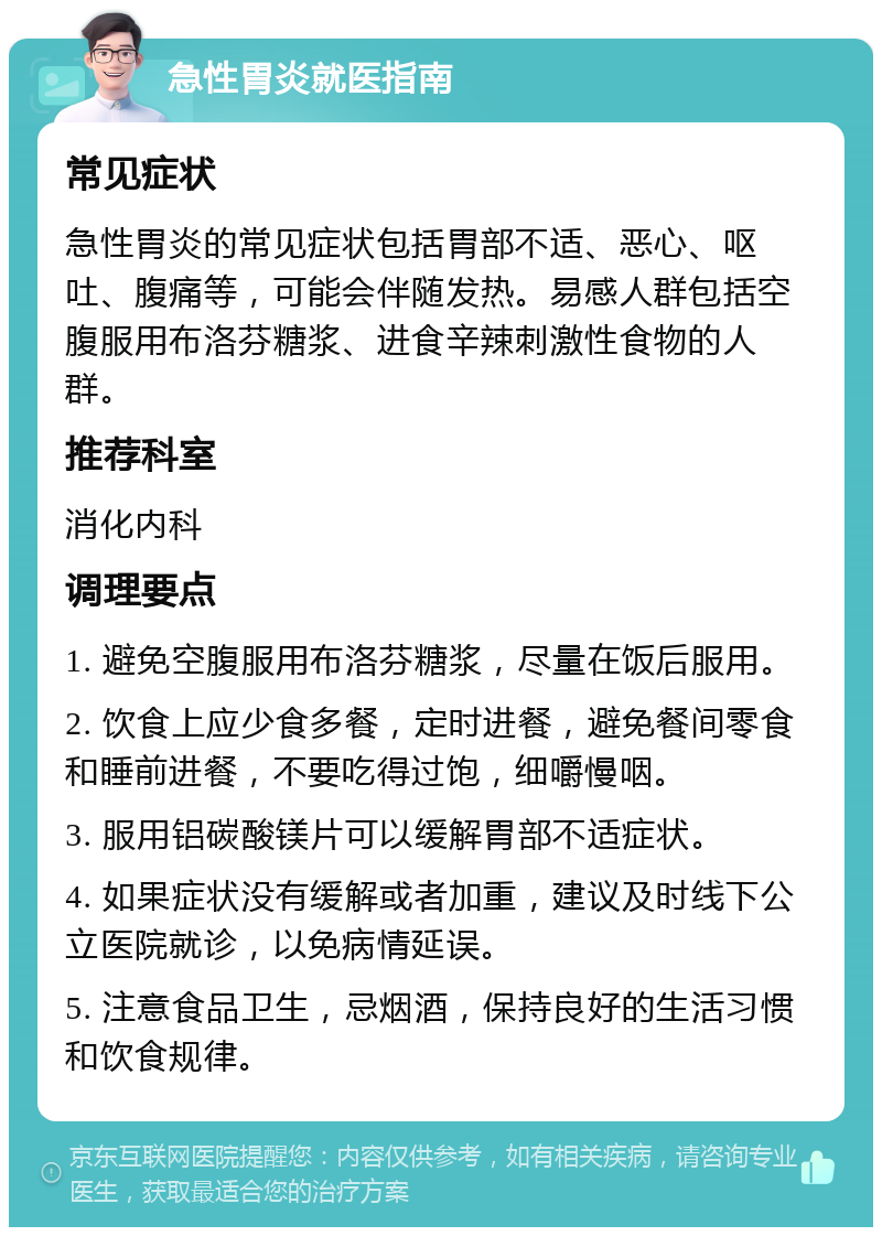 急性胃炎就医指南 常见症状 急性胃炎的常见症状包括胃部不适、恶心、呕吐、腹痛等，可能会伴随发热。易感人群包括空腹服用布洛芬糖浆、进食辛辣刺激性食物的人群。 推荐科室 消化内科 调理要点 1. 避免空腹服用布洛芬糖浆，尽量在饭后服用。 2. 饮食上应少食多餐，定时进餐，避免餐间零食和睡前进餐，不要吃得过饱，细嚼慢咽。 3. 服用铝碳酸镁片可以缓解胃部不适症状。 4. 如果症状没有缓解或者加重，建议及时线下公立医院就诊，以免病情延误。 5. 注意食品卫生，忌烟酒，保持良好的生活习惯和饮食规律。