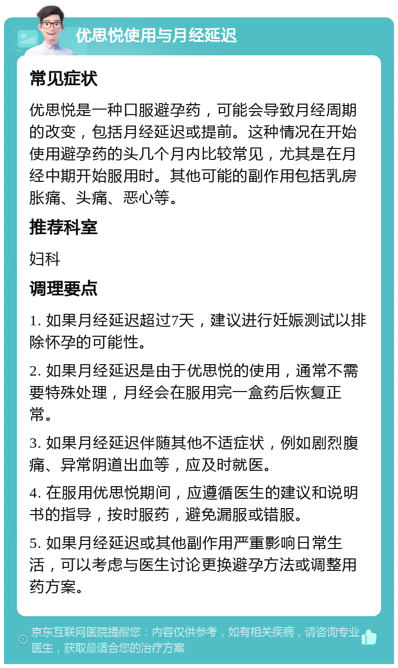 优思悦使用与月经延迟 常见症状 优思悦是一种口服避孕药，可能会导致月经周期的改变，包括月经延迟或提前。这种情况在开始使用避孕药的头几个月内比较常见，尤其是在月经中期开始服用时。其他可能的副作用包括乳房胀痛、头痛、恶心等。 推荐科室 妇科 调理要点 1. 如果月经延迟超过7天，建议进行妊娠测试以排除怀孕的可能性。 2. 如果月经延迟是由于优思悦的使用，通常不需要特殊处理，月经会在服用完一盒药后恢复正常。 3. 如果月经延迟伴随其他不适症状，例如剧烈腹痛、异常阴道出血等，应及时就医。 4. 在服用优思悦期间，应遵循医生的建议和说明书的指导，按时服药，避免漏服或错服。 5. 如果月经延迟或其他副作用严重影响日常生活，可以考虑与医生讨论更换避孕方法或调整用药方案。