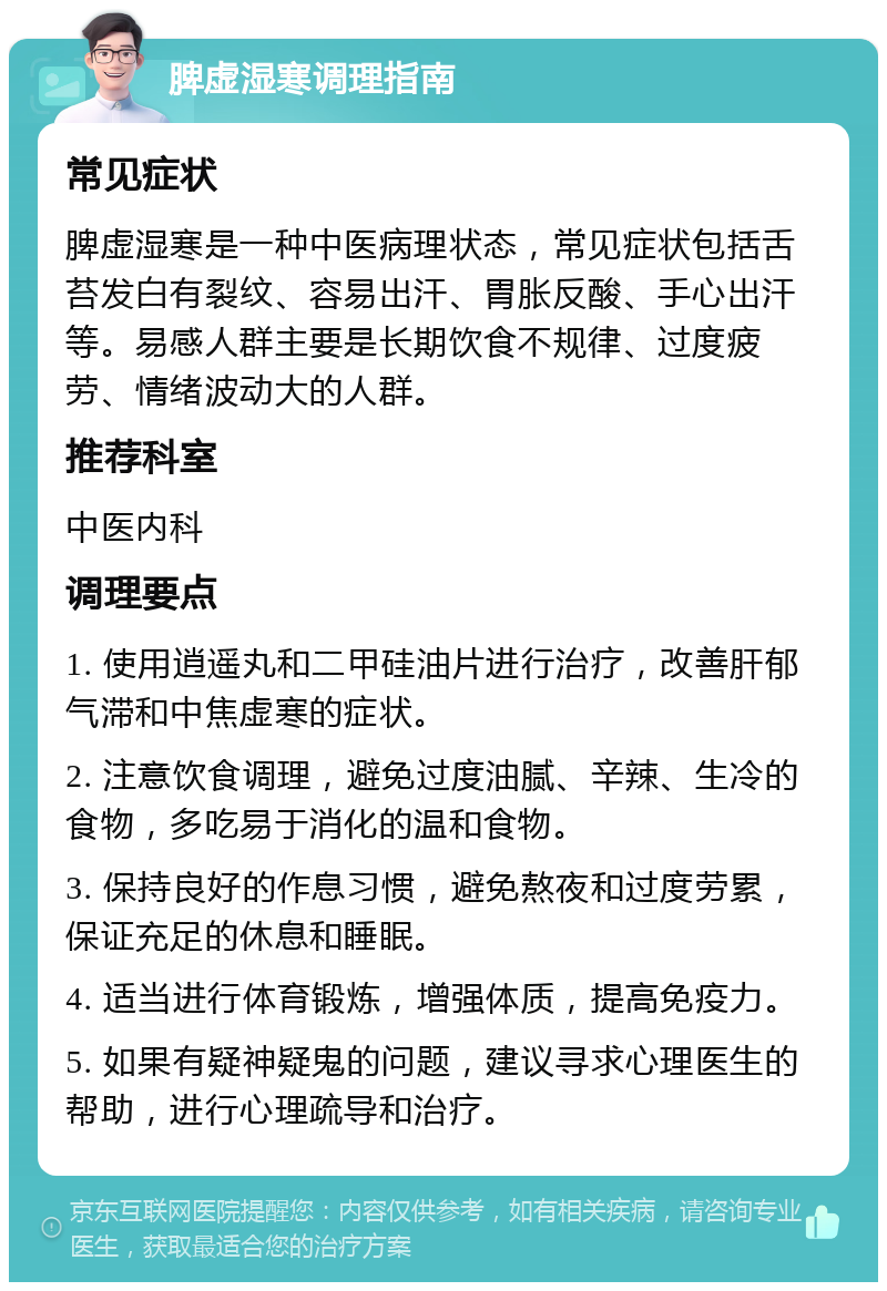 脾虚湿寒调理指南 常见症状 脾虚湿寒是一种中医病理状态，常见症状包括舌苔发白有裂纹、容易出汗、胃胀反酸、手心出汗等。易感人群主要是长期饮食不规律、过度疲劳、情绪波动大的人群。 推荐科室 中医内科 调理要点 1. 使用逍遥丸和二甲硅油片进行治疗，改善肝郁气滞和中焦虚寒的症状。 2. 注意饮食调理，避免过度油腻、辛辣、生冷的食物，多吃易于消化的温和食物。 3. 保持良好的作息习惯，避免熬夜和过度劳累，保证充足的休息和睡眠。 4. 适当进行体育锻炼，增强体质，提高免疫力。 5. 如果有疑神疑鬼的问题，建议寻求心理医生的帮助，进行心理疏导和治疗。