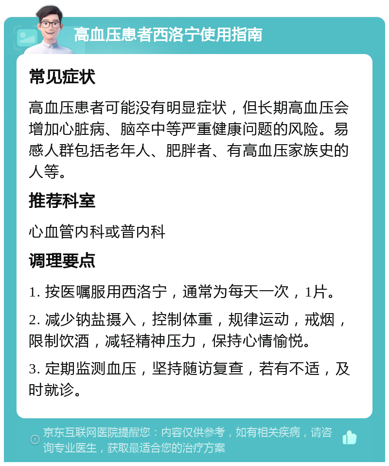 高血压患者西洛宁使用指南 常见症状 高血压患者可能没有明显症状，但长期高血压会增加心脏病、脑卒中等严重健康问题的风险。易感人群包括老年人、肥胖者、有高血压家族史的人等。 推荐科室 心血管内科或普内科 调理要点 1. 按医嘱服用西洛宁，通常为每天一次，1片。 2. 减少钠盐摄入，控制体重，规律运动，戒烟，限制饮酒，减轻精神压力，保持心情愉悦。 3. 定期监测血压，坚持随访复查，若有不适，及时就诊。