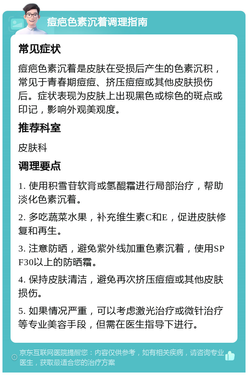 痘疤色素沉着调理指南 常见症状 痘疤色素沉着是皮肤在受损后产生的色素沉积，常见于青春期痘痘、挤压痘痘或其他皮肤损伤后。症状表现为皮肤上出现黑色或棕色的斑点或印记，影响外观美观度。 推荐科室 皮肤科 调理要点 1. 使用积雪苷软膏或氢醌霜进行局部治疗，帮助淡化色素沉着。 2. 多吃蔬菜水果，补充维生素C和E，促进皮肤修复和再生。 3. 注意防晒，避免紫外线加重色素沉着，使用SPF30以上的防晒霜。 4. 保持皮肤清洁，避免再次挤压痘痘或其他皮肤损伤。 5. 如果情况严重，可以考虑激光治疗或微针治疗等专业美容手段，但需在医生指导下进行。