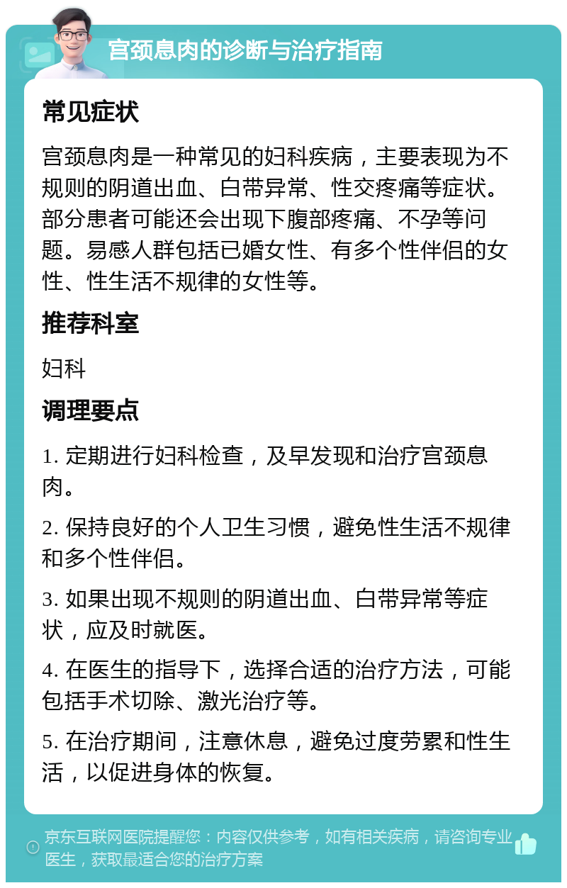 宫颈息肉的诊断与治疗指南 常见症状 宫颈息肉是一种常见的妇科疾病，主要表现为不规则的阴道出血、白带异常、性交疼痛等症状。部分患者可能还会出现下腹部疼痛、不孕等问题。易感人群包括已婚女性、有多个性伴侣的女性、性生活不规律的女性等。 推荐科室 妇科 调理要点 1. 定期进行妇科检查，及早发现和治疗宫颈息肉。 2. 保持良好的个人卫生习惯，避免性生活不规律和多个性伴侣。 3. 如果出现不规则的阴道出血、白带异常等症状，应及时就医。 4. 在医生的指导下，选择合适的治疗方法，可能包括手术切除、激光治疗等。 5. 在治疗期间，注意休息，避免过度劳累和性生活，以促进身体的恢复。