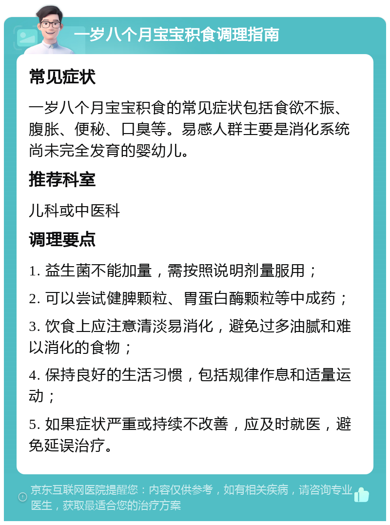 一岁八个月宝宝积食调理指南 常见症状 一岁八个月宝宝积食的常见症状包括食欲不振、腹胀、便秘、口臭等。易感人群主要是消化系统尚未完全发育的婴幼儿。 推荐科室 儿科或中医科 调理要点 1. 益生菌不能加量，需按照说明剂量服用； 2. 可以尝试健脾颗粒、胃蛋白酶颗粒等中成药； 3. 饮食上应注意清淡易消化，避免过多油腻和难以消化的食物； 4. 保持良好的生活习惯，包括规律作息和适量运动； 5. 如果症状严重或持续不改善，应及时就医，避免延误治疗。