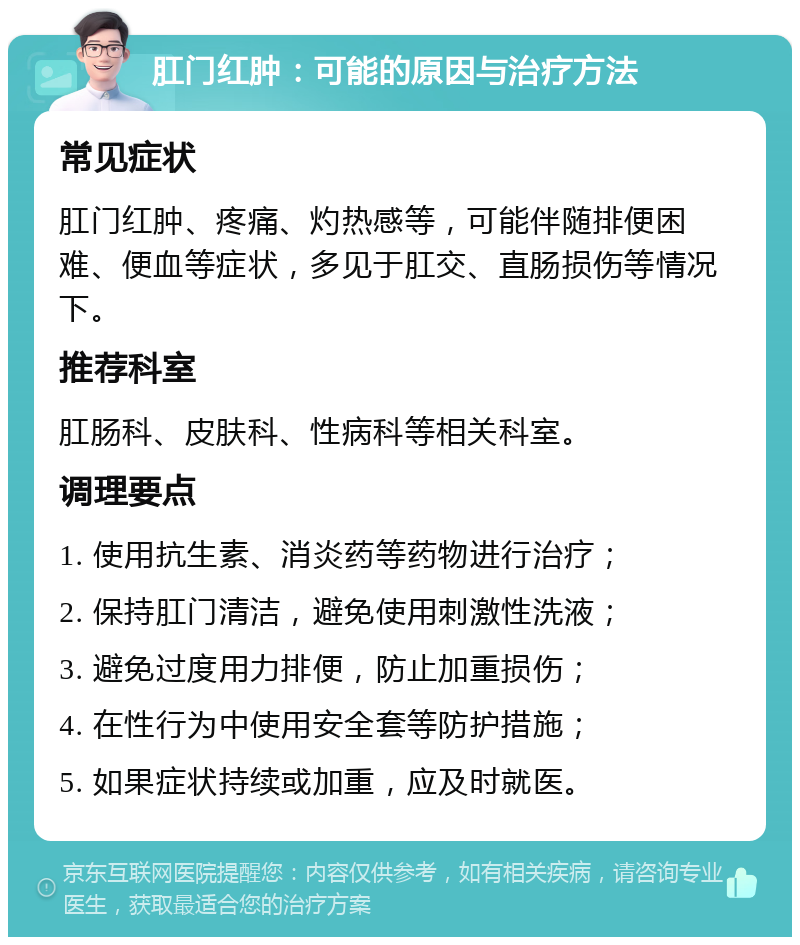 肛门红肿：可能的原因与治疗方法 常见症状 肛门红肿、疼痛、灼热感等，可能伴随排便困难、便血等症状，多见于肛交、直肠损伤等情况下。 推荐科室 肛肠科、皮肤科、性病科等相关科室。 调理要点 1. 使用抗生素、消炎药等药物进行治疗； 2. 保持肛门清洁，避免使用刺激性洗液； 3. 避免过度用力排便，防止加重损伤； 4. 在性行为中使用安全套等防护措施； 5. 如果症状持续或加重，应及时就医。