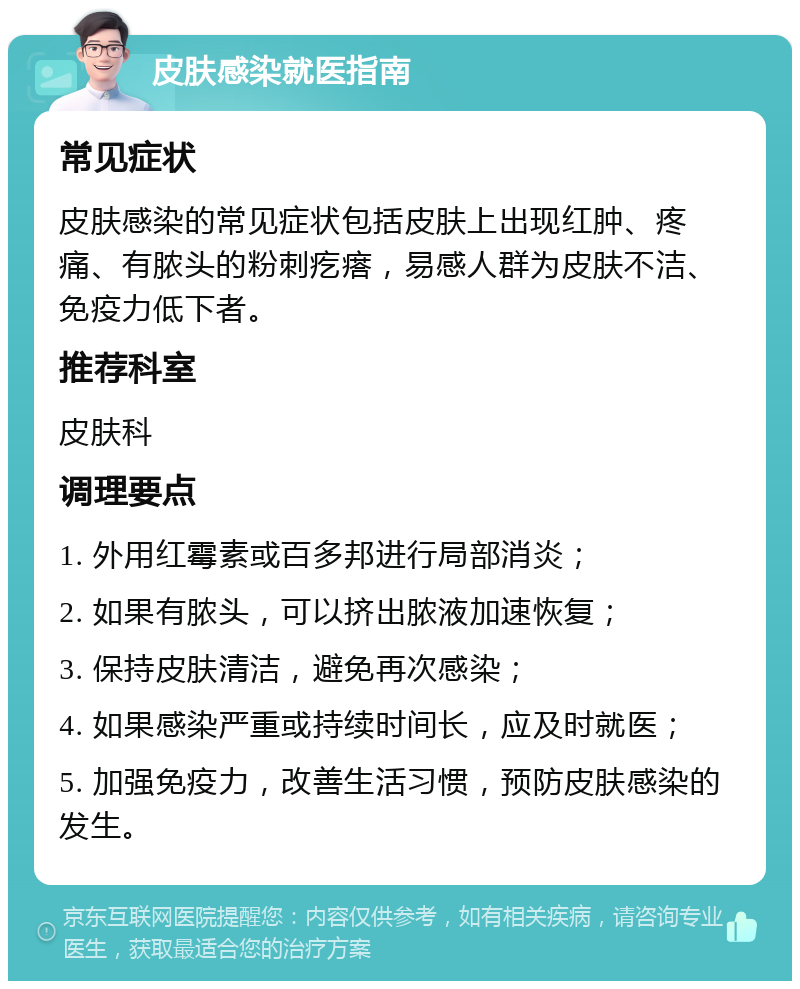 皮肤感染就医指南 常见症状 皮肤感染的常见症状包括皮肤上出现红肿、疼痛、有脓头的粉刺疙瘩，易感人群为皮肤不洁、免疫力低下者。 推荐科室 皮肤科 调理要点 1. 外用红霉素或百多邦进行局部消炎； 2. 如果有脓头，可以挤出脓液加速恢复； 3. 保持皮肤清洁，避免再次感染； 4. 如果感染严重或持续时间长，应及时就医； 5. 加强免疫力，改善生活习惯，预防皮肤感染的发生。