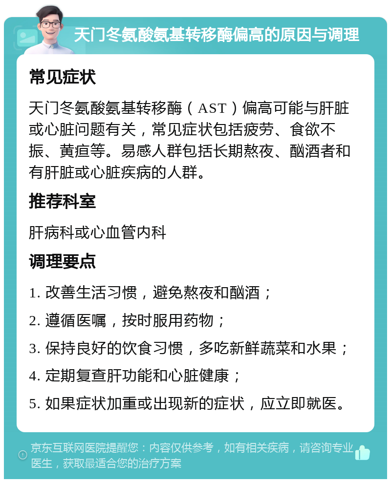 天门冬氨酸氨基转移酶偏高的原因与调理 常见症状 天门冬氨酸氨基转移酶（AST）偏高可能与肝脏或心脏问题有关，常见症状包括疲劳、食欲不振、黄疸等。易感人群包括长期熬夜、酗酒者和有肝脏或心脏疾病的人群。 推荐科室 肝病科或心血管内科 调理要点 1. 改善生活习惯，避免熬夜和酗酒； 2. 遵循医嘱，按时服用药物； 3. 保持良好的饮食习惯，多吃新鲜蔬菜和水果； 4. 定期复查肝功能和心脏健康； 5. 如果症状加重或出现新的症状，应立即就医。