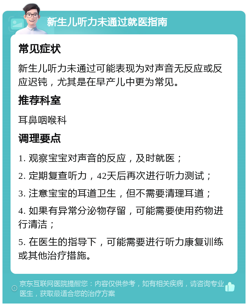 新生儿听力未通过就医指南 常见症状 新生儿听力未通过可能表现为对声音无反应或反应迟钝，尤其是在早产儿中更为常见。 推荐科室 耳鼻咽喉科 调理要点 1. 观察宝宝对声音的反应，及时就医； 2. 定期复查听力，42天后再次进行听力测试； 3. 注意宝宝的耳道卫生，但不需要清理耳道； 4. 如果有异常分泌物存留，可能需要使用药物进行清洁； 5. 在医生的指导下，可能需要进行听力康复训练或其他治疗措施。