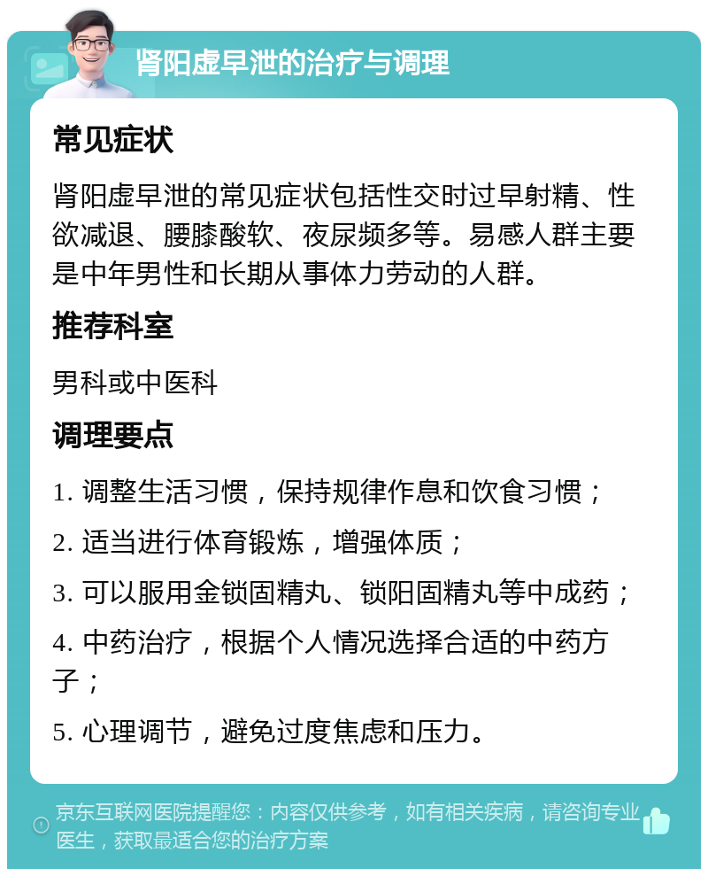 肾阳虚早泄的治疗与调理 常见症状 肾阳虚早泄的常见症状包括性交时过早射精、性欲减退、腰膝酸软、夜尿频多等。易感人群主要是中年男性和长期从事体力劳动的人群。 推荐科室 男科或中医科 调理要点 1. 调整生活习惯，保持规律作息和饮食习惯； 2. 适当进行体育锻炼，增强体质； 3. 可以服用金锁固精丸、锁阳固精丸等中成药； 4. 中药治疗，根据个人情况选择合适的中药方子； 5. 心理调节，避免过度焦虑和压力。