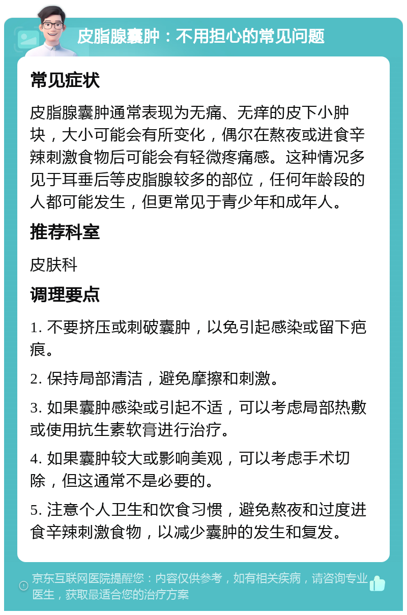 皮脂腺囊肿：不用担心的常见问题 常见症状 皮脂腺囊肿通常表现为无痛、无痒的皮下小肿块，大小可能会有所变化，偶尔在熬夜或进食辛辣刺激食物后可能会有轻微疼痛感。这种情况多见于耳垂后等皮脂腺较多的部位，任何年龄段的人都可能发生，但更常见于青少年和成年人。 推荐科室 皮肤科 调理要点 1. 不要挤压或刺破囊肿，以免引起感染或留下疤痕。 2. 保持局部清洁，避免摩擦和刺激。 3. 如果囊肿感染或引起不适，可以考虑局部热敷或使用抗生素软膏进行治疗。 4. 如果囊肿较大或影响美观，可以考虑手术切除，但这通常不是必要的。 5. 注意个人卫生和饮食习惯，避免熬夜和过度进食辛辣刺激食物，以减少囊肿的发生和复发。