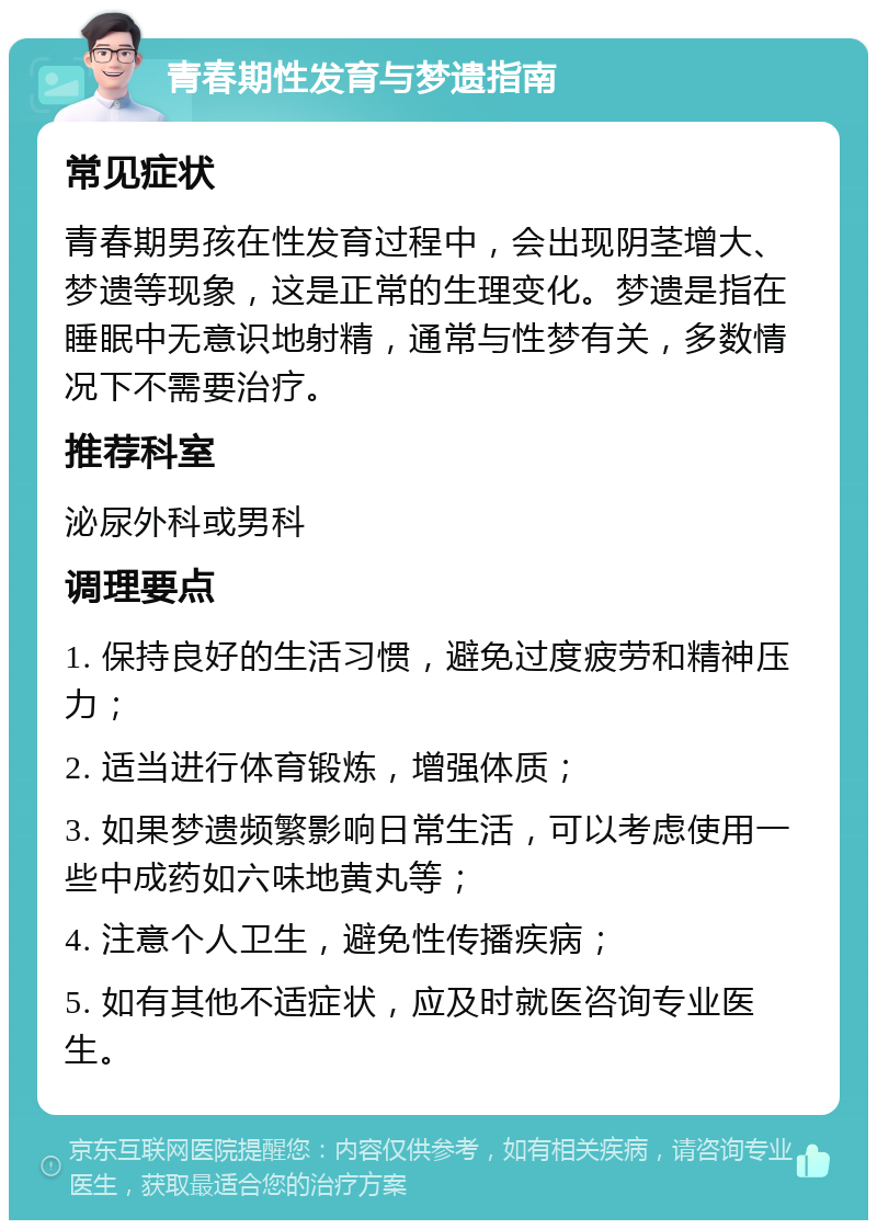 青春期性发育与梦遗指南 常见症状 青春期男孩在性发育过程中，会出现阴茎增大、梦遗等现象，这是正常的生理变化。梦遗是指在睡眠中无意识地射精，通常与性梦有关，多数情况下不需要治疗。 推荐科室 泌尿外科或男科 调理要点 1. 保持良好的生活习惯，避免过度疲劳和精神压力； 2. 适当进行体育锻炼，增强体质； 3. 如果梦遗频繁影响日常生活，可以考虑使用一些中成药如六味地黄丸等； 4. 注意个人卫生，避免性传播疾病； 5. 如有其他不适症状，应及时就医咨询专业医生。