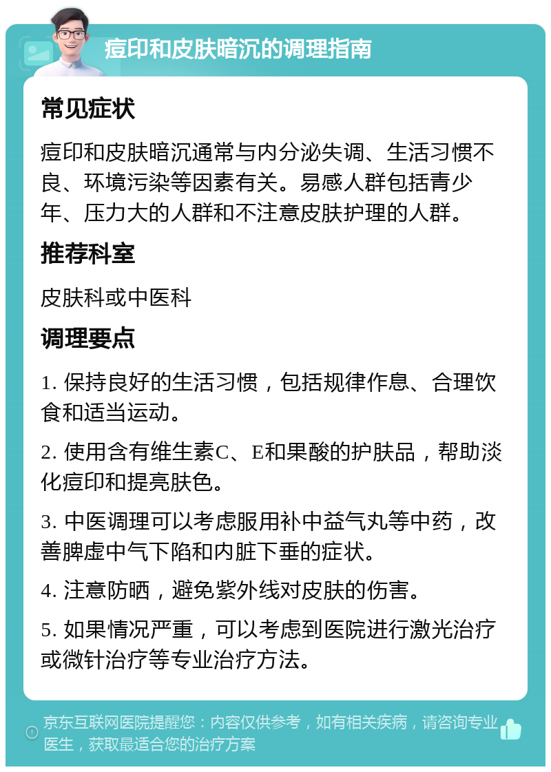 痘印和皮肤暗沉的调理指南 常见症状 痘印和皮肤暗沉通常与内分泌失调、生活习惯不良、环境污染等因素有关。易感人群包括青少年、压力大的人群和不注意皮肤护理的人群。 推荐科室 皮肤科或中医科 调理要点 1. 保持良好的生活习惯，包括规律作息、合理饮食和适当运动。 2. 使用含有维生素C、E和果酸的护肤品，帮助淡化痘印和提亮肤色。 3. 中医调理可以考虑服用补中益气丸等中药，改善脾虚中气下陷和内脏下垂的症状。 4. 注意防晒，避免紫外线对皮肤的伤害。 5. 如果情况严重，可以考虑到医院进行激光治疗或微针治疗等专业治疗方法。