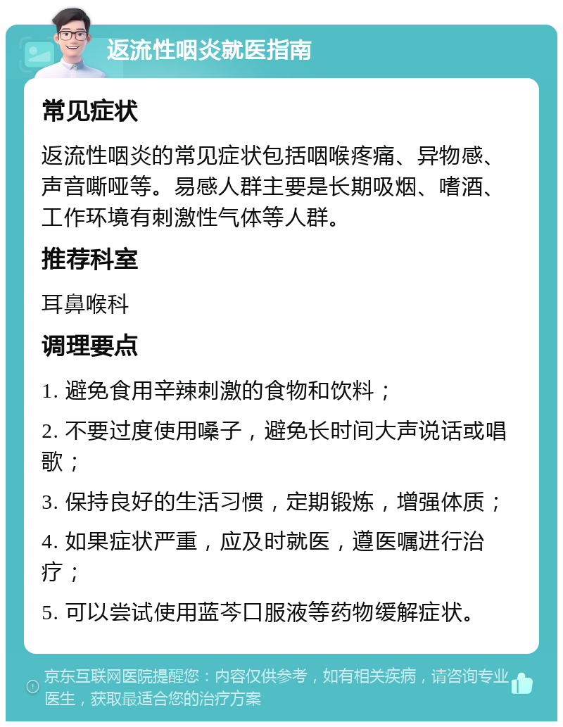 返流性咽炎就医指南 常见症状 返流性咽炎的常见症状包括咽喉疼痛、异物感、声音嘶哑等。易感人群主要是长期吸烟、嗜酒、工作环境有刺激性气体等人群。 推荐科室 耳鼻喉科 调理要点 1. 避免食用辛辣刺激的食物和饮料； 2. 不要过度使用嗓子，避免长时间大声说话或唱歌； 3. 保持良好的生活习惯，定期锻炼，增强体质； 4. 如果症状严重，应及时就医，遵医嘱进行治疗； 5. 可以尝试使用蓝芩口服液等药物缓解症状。