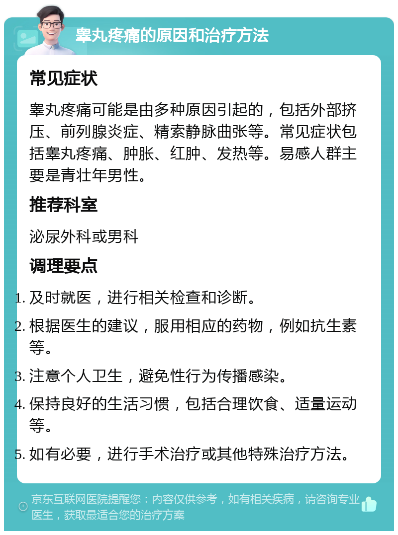 睾丸疼痛的原因和治疗方法 常见症状 睾丸疼痛可能是由多种原因引起的，包括外部挤压、前列腺炎症、精索静脉曲张等。常见症状包括睾丸疼痛、肿胀、红肿、发热等。易感人群主要是青壮年男性。 推荐科室 泌尿外科或男科 调理要点 及时就医，进行相关检查和诊断。 根据医生的建议，服用相应的药物，例如抗生素等。 注意个人卫生，避免性行为传播感染。 保持良好的生活习惯，包括合理饮食、适量运动等。 如有必要，进行手术治疗或其他特殊治疗方法。