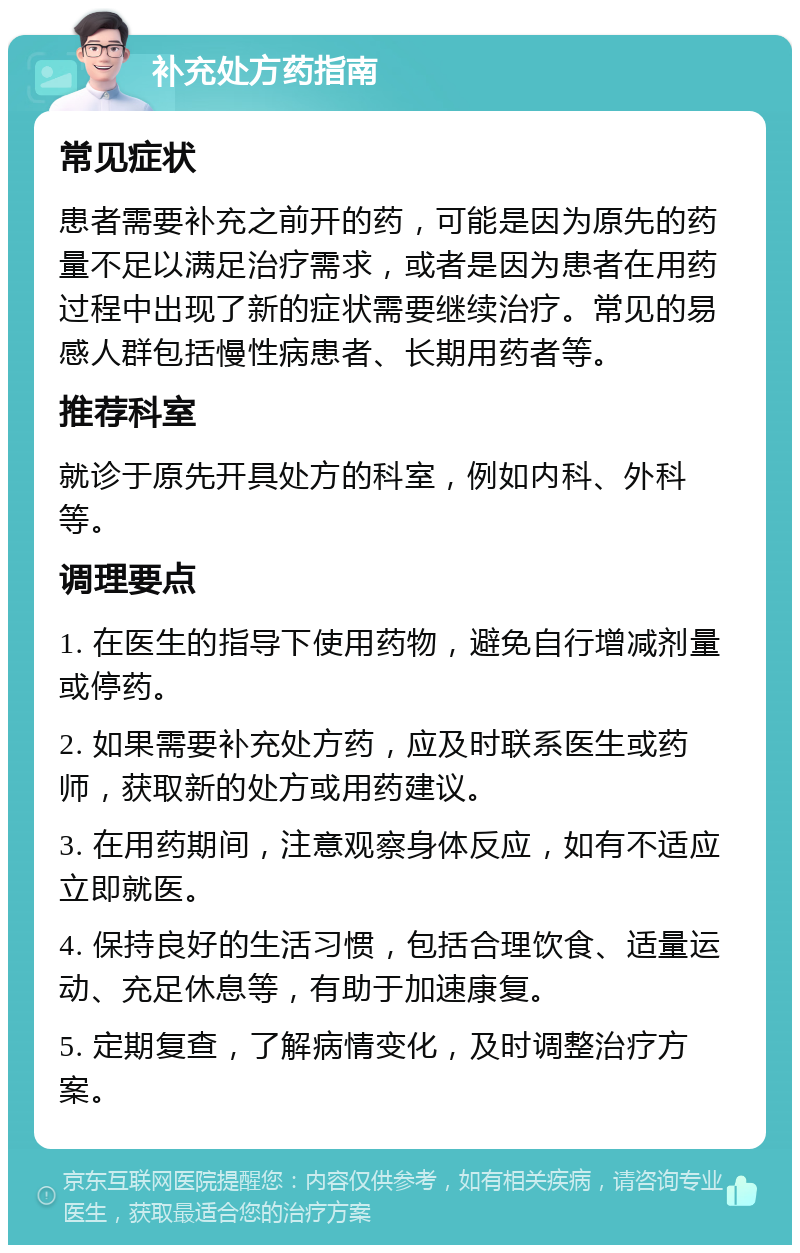 补充处方药指南 常见症状 患者需要补充之前开的药，可能是因为原先的药量不足以满足治疗需求，或者是因为患者在用药过程中出现了新的症状需要继续治疗。常见的易感人群包括慢性病患者、长期用药者等。 推荐科室 就诊于原先开具处方的科室，例如内科、外科等。 调理要点 1. 在医生的指导下使用药物，避免自行增减剂量或停药。 2. 如果需要补充处方药，应及时联系医生或药师，获取新的处方或用药建议。 3. 在用药期间，注意观察身体反应，如有不适应立即就医。 4. 保持良好的生活习惯，包括合理饮食、适量运动、充足休息等，有助于加速康复。 5. 定期复查，了解病情变化，及时调整治疗方案。