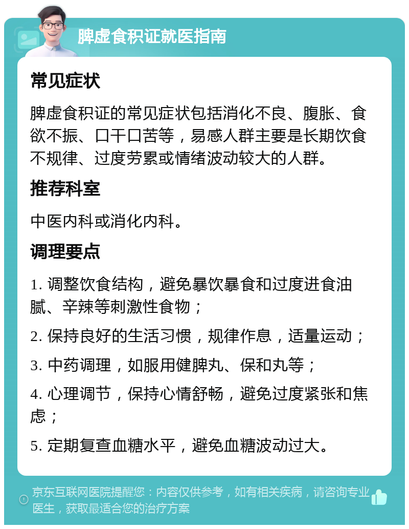 脾虚食积证就医指南 常见症状 脾虚食积证的常见症状包括消化不良、腹胀、食欲不振、口干口苦等，易感人群主要是长期饮食不规律、过度劳累或情绪波动较大的人群。 推荐科室 中医内科或消化内科。 调理要点 1. 调整饮食结构，避免暴饮暴食和过度进食油腻、辛辣等刺激性食物； 2. 保持良好的生活习惯，规律作息，适量运动； 3. 中药调理，如服用健脾丸、保和丸等； 4. 心理调节，保持心情舒畅，避免过度紧张和焦虑； 5. 定期复查血糖水平，避免血糖波动过大。