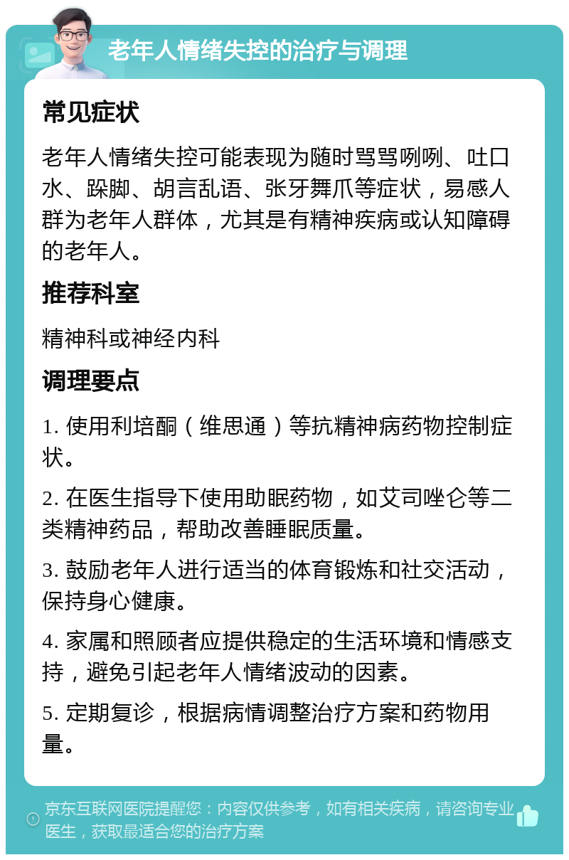 老年人情绪失控的治疗与调理 常见症状 老年人情绪失控可能表现为随时骂骂咧咧、吐口水、跺脚、胡言乱语、张牙舞爪等症状，易感人群为老年人群体，尤其是有精神疾病或认知障碍的老年人。 推荐科室 精神科或神经内科 调理要点 1. 使用利培酮（维思通）等抗精神病药物控制症状。 2. 在医生指导下使用助眠药物，如艾司唑仑等二类精神药品，帮助改善睡眠质量。 3. 鼓励老年人进行适当的体育锻炼和社交活动，保持身心健康。 4. 家属和照顾者应提供稳定的生活环境和情感支持，避免引起老年人情绪波动的因素。 5. 定期复诊，根据病情调整治疗方案和药物用量。