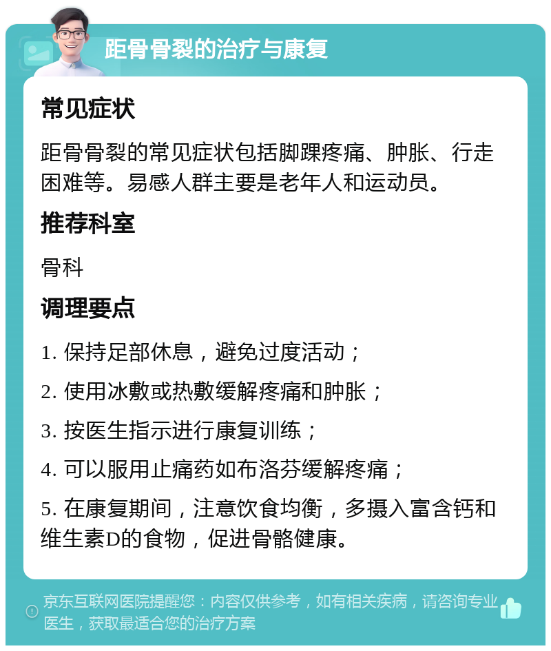 距骨骨裂的治疗与康复 常见症状 距骨骨裂的常见症状包括脚踝疼痛、肿胀、行走困难等。易感人群主要是老年人和运动员。 推荐科室 骨科 调理要点 1. 保持足部休息，避免过度活动； 2. 使用冰敷或热敷缓解疼痛和肿胀； 3. 按医生指示进行康复训练； 4. 可以服用止痛药如布洛芬缓解疼痛； 5. 在康复期间，注意饮食均衡，多摄入富含钙和维生素D的食物，促进骨骼健康。