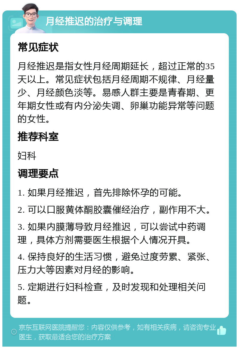 月经推迟的治疗与调理 常见症状 月经推迟是指女性月经周期延长，超过正常的35天以上。常见症状包括月经周期不规律、月经量少、月经颜色淡等。易感人群主要是青春期、更年期女性或有内分泌失调、卵巢功能异常等问题的女性。 推荐科室 妇科 调理要点 1. 如果月经推迟，首先排除怀孕的可能。 2. 可以口服黄体酮胶囊催经治疗，副作用不大。 3. 如果内膜薄导致月经推迟，可以尝试中药调理，具体方剂需要医生根据个人情况开具。 4. 保持良好的生活习惯，避免过度劳累、紧张、压力大等因素对月经的影响。 5. 定期进行妇科检查，及时发现和处理相关问题。