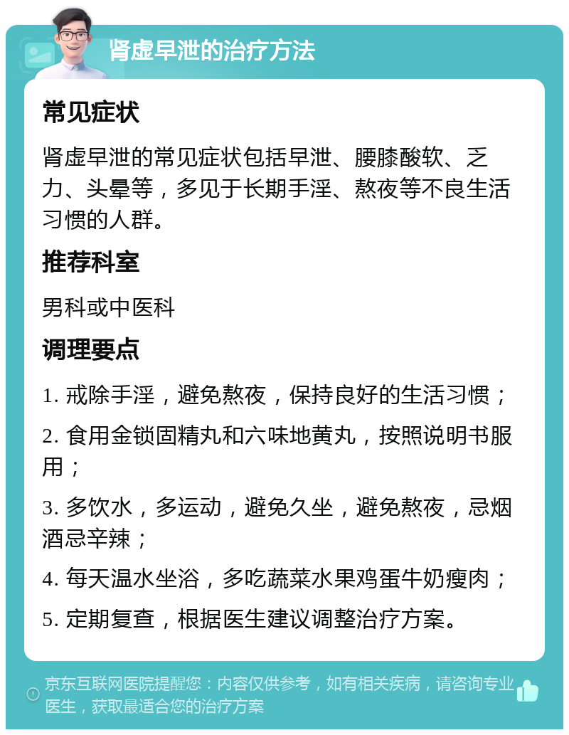 肾虚早泄的治疗方法 常见症状 肾虚早泄的常见症状包括早泄、腰膝酸软、乏力、头晕等，多见于长期手淫、熬夜等不良生活习惯的人群。 推荐科室 男科或中医科 调理要点 1. 戒除手淫，避免熬夜，保持良好的生活习惯； 2. 食用金锁固精丸和六味地黄丸，按照说明书服用； 3. 多饮水，多运动，避免久坐，避免熬夜，忌烟酒忌辛辣； 4. 每天温水坐浴，多吃蔬菜水果鸡蛋牛奶瘦肉； 5. 定期复查，根据医生建议调整治疗方案。