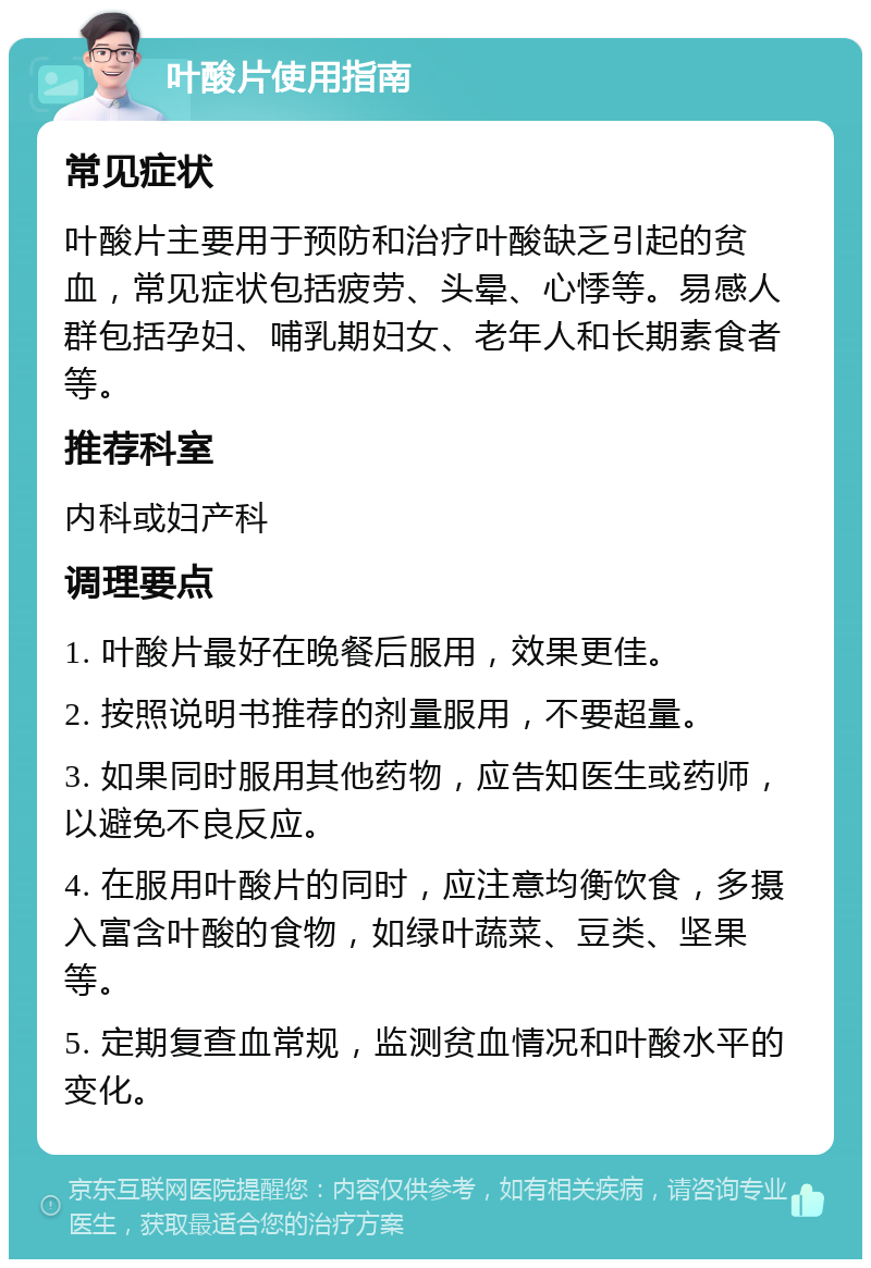 叶酸片使用指南 常见症状 叶酸片主要用于预防和治疗叶酸缺乏引起的贫血，常见症状包括疲劳、头晕、心悸等。易感人群包括孕妇、哺乳期妇女、老年人和长期素食者等。 推荐科室 内科或妇产科 调理要点 1. 叶酸片最好在晚餐后服用，效果更佳。 2. 按照说明书推荐的剂量服用，不要超量。 3. 如果同时服用其他药物，应告知医生或药师，以避免不良反应。 4. 在服用叶酸片的同时，应注意均衡饮食，多摄入富含叶酸的食物，如绿叶蔬菜、豆类、坚果等。 5. 定期复查血常规，监测贫血情况和叶酸水平的变化。