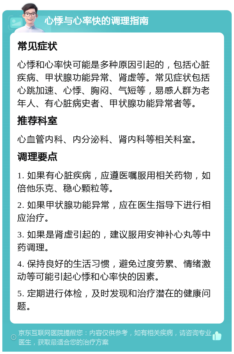 心悸与心率快的调理指南 常见症状 心悸和心率快可能是多种原因引起的，包括心脏疾病、甲状腺功能异常、肾虚等。常见症状包括心跳加速、心悸、胸闷、气短等，易感人群为老年人、有心脏病史者、甲状腺功能异常者等。 推荐科室 心血管内科、内分泌科、肾内科等相关科室。 调理要点 1. 如果有心脏疾病，应遵医嘱服用相关药物，如倍他乐克、稳心颗粒等。 2. 如果甲状腺功能异常，应在医生指导下进行相应治疗。 3. 如果是肾虚引起的，建议服用安神补心丸等中药调理。 4. 保持良好的生活习惯，避免过度劳累、情绪激动等可能引起心悸和心率快的因素。 5. 定期进行体检，及时发现和治疗潜在的健康问题。