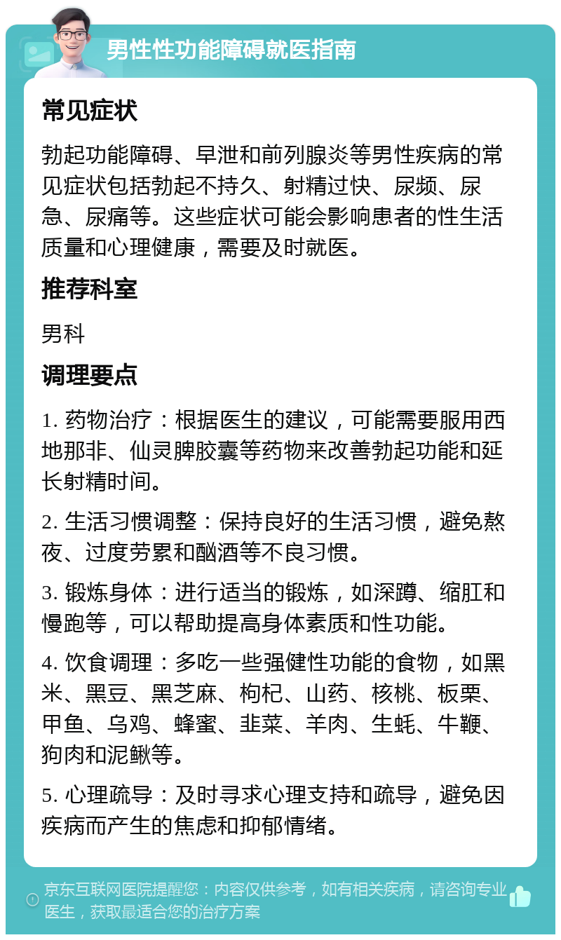 男性性功能障碍就医指南 常见症状 勃起功能障碍、早泄和前列腺炎等男性疾病的常见症状包括勃起不持久、射精过快、尿频、尿急、尿痛等。这些症状可能会影响患者的性生活质量和心理健康，需要及时就医。 推荐科室 男科 调理要点 1. 药物治疗：根据医生的建议，可能需要服用西地那非、仙灵脾胶囊等药物来改善勃起功能和延长射精时间。 2. 生活习惯调整：保持良好的生活习惯，避免熬夜、过度劳累和酗酒等不良习惯。 3. 锻炼身体：进行适当的锻炼，如深蹲、缩肛和慢跑等，可以帮助提高身体素质和性功能。 4. 饮食调理：多吃一些强健性功能的食物，如黑米、黑豆、黑芝麻、枸杞、山药、核桃、板栗、甲鱼、乌鸡、蜂蜜、韭菜、羊肉、生蚝、牛鞭、狗肉和泥鳅等。 5. 心理疏导：及时寻求心理支持和疏导，避免因疾病而产生的焦虑和抑郁情绪。