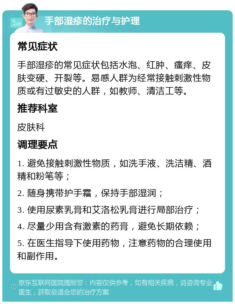 手部湿疹的治疗与护理 常见症状 手部湿疹的常见症状包括水泡、红肿、瘙痒、皮肤变硬、开裂等。易感人群为经常接触刺激性物质或有过敏史的人群，如教师、清洁工等。 推荐科室 皮肤科 调理要点 1. 避免接触刺激性物质，如洗手液、洗洁精、酒精和粉笔等； 2. 随身携带护手霜，保持手部湿润； 3. 使用尿素乳膏和艾洛松乳膏进行局部治疗； 4. 尽量少用含有激素的药膏，避免长期依赖； 5. 在医生指导下使用药物，注意药物的合理使用和副作用。