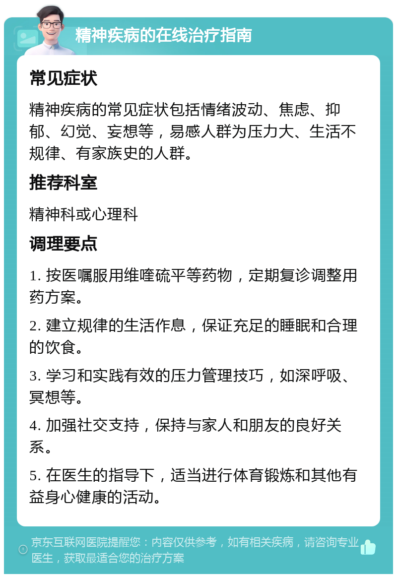 精神疾病的在线治疗指南 常见症状 精神疾病的常见症状包括情绪波动、焦虑、抑郁、幻觉、妄想等，易感人群为压力大、生活不规律、有家族史的人群。 推荐科室 精神科或心理科 调理要点 1. 按医嘱服用维喹硫平等药物，定期复诊调整用药方案。 2. 建立规律的生活作息，保证充足的睡眠和合理的饮食。 3. 学习和实践有效的压力管理技巧，如深呼吸、冥想等。 4. 加强社交支持，保持与家人和朋友的良好关系。 5. 在医生的指导下，适当进行体育锻炼和其他有益身心健康的活动。