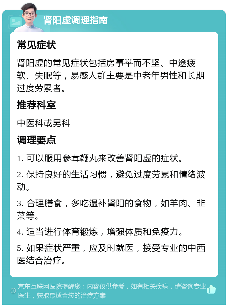 肾阳虚调理指南 常见症状 肾阳虚的常见症状包括房事举而不坚、中途疲软、失眠等，易感人群主要是中老年男性和长期过度劳累者。 推荐科室 中医科或男科 调理要点 1. 可以服用参茸鞭丸来改善肾阳虚的症状。 2. 保持良好的生活习惯，避免过度劳累和情绪波动。 3. 合理膳食，多吃温补肾阳的食物，如羊肉、韭菜等。 4. 适当进行体育锻炼，增强体质和免疫力。 5. 如果症状严重，应及时就医，接受专业的中西医结合治疗。