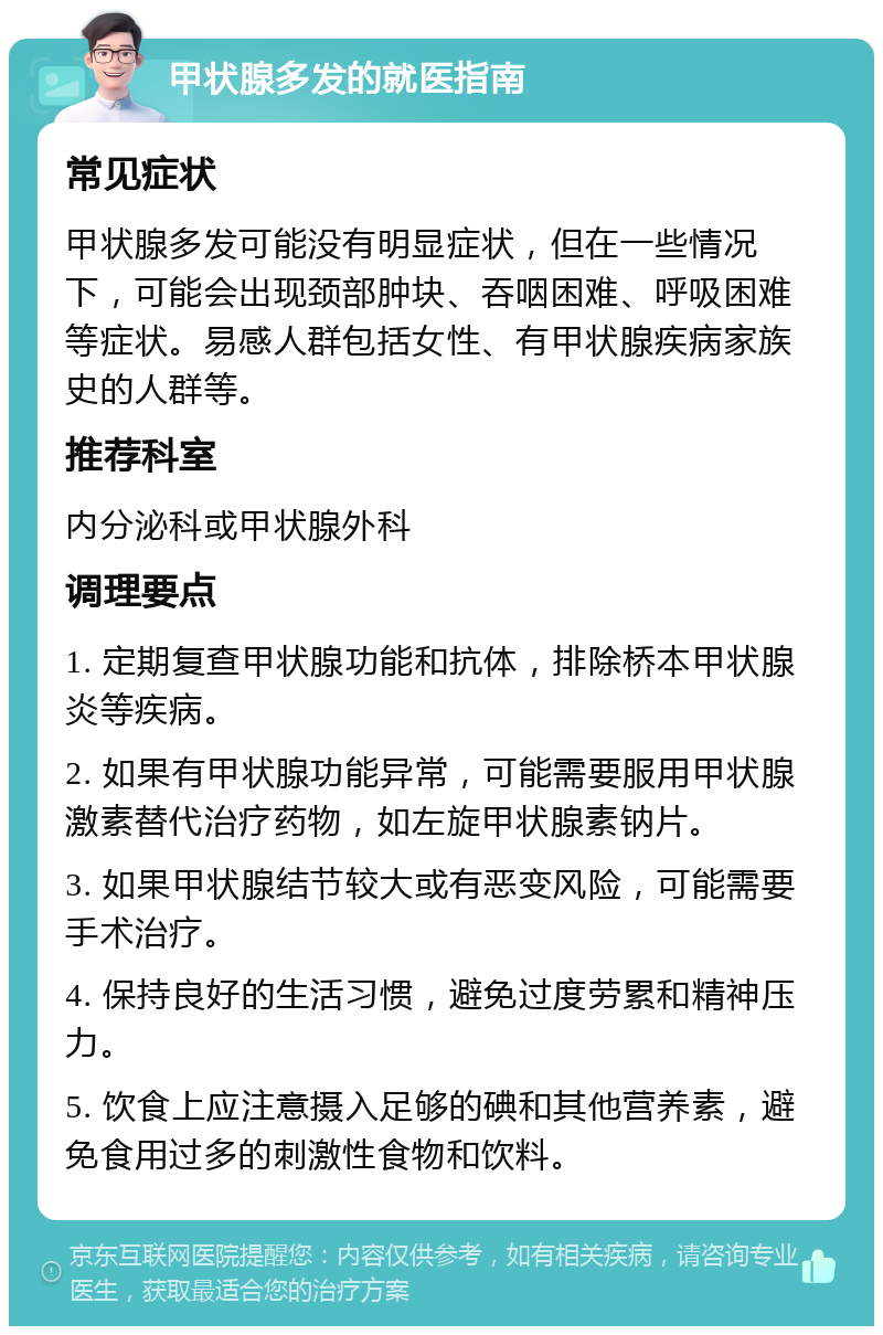 甲状腺多发的就医指南 常见症状 甲状腺多发可能没有明显症状，但在一些情况下，可能会出现颈部肿块、吞咽困难、呼吸困难等症状。易感人群包括女性、有甲状腺疾病家族史的人群等。 推荐科室 内分泌科或甲状腺外科 调理要点 1. 定期复查甲状腺功能和抗体，排除桥本甲状腺炎等疾病。 2. 如果有甲状腺功能异常，可能需要服用甲状腺激素替代治疗药物，如左旋甲状腺素钠片。 3. 如果甲状腺结节较大或有恶变风险，可能需要手术治疗。 4. 保持良好的生活习惯，避免过度劳累和精神压力。 5. 饮食上应注意摄入足够的碘和其他营养素，避免食用过多的刺激性食物和饮料。