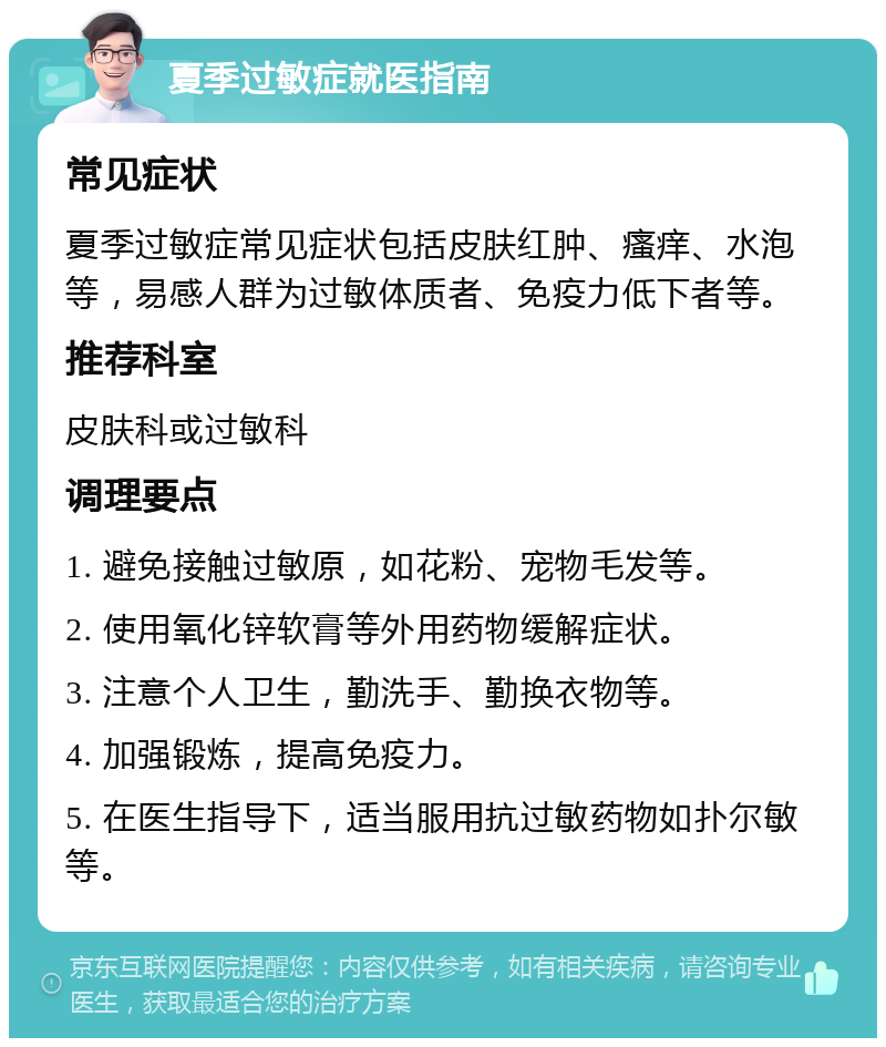 夏季过敏症就医指南 常见症状 夏季过敏症常见症状包括皮肤红肿、瘙痒、水泡等，易感人群为过敏体质者、免疫力低下者等。 推荐科室 皮肤科或过敏科 调理要点 1. 避免接触过敏原，如花粉、宠物毛发等。 2. 使用氧化锌软膏等外用药物缓解症状。 3. 注意个人卫生，勤洗手、勤换衣物等。 4. 加强锻炼，提高免疫力。 5. 在医生指导下，适当服用抗过敏药物如扑尔敏等。