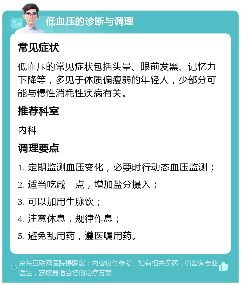 低血压的诊断与调理 常见症状 低血压的常见症状包括头晕、眼前发黑、记忆力下降等，多见于体质偏瘦弱的年轻人，少部分可能与慢性消耗性疾病有关。 推荐科室 内科 调理要点 1. 定期监测血压变化，必要时行动态血压监测； 2. 适当吃咸一点，增加盐分摄入； 3. 可以加用生脉饮； 4. 注意休息，规律作息； 5. 避免乱用药，遵医嘱用药。