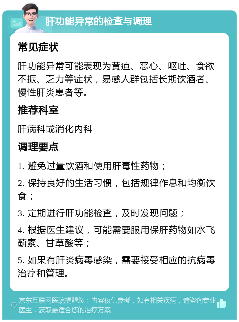 肝功能异常的检查与调理 常见症状 肝功能异常可能表现为黄疸、恶心、呕吐、食欲不振、乏力等症状，易感人群包括长期饮酒者、慢性肝炎患者等。 推荐科室 肝病科或消化内科 调理要点 1. 避免过量饮酒和使用肝毒性药物； 2. 保持良好的生活习惯，包括规律作息和均衡饮食； 3. 定期进行肝功能检查，及时发现问题； 4. 根据医生建议，可能需要服用保肝药物如水飞蓟素、甘草酸等； 5. 如果有肝炎病毒感染，需要接受相应的抗病毒治疗和管理。