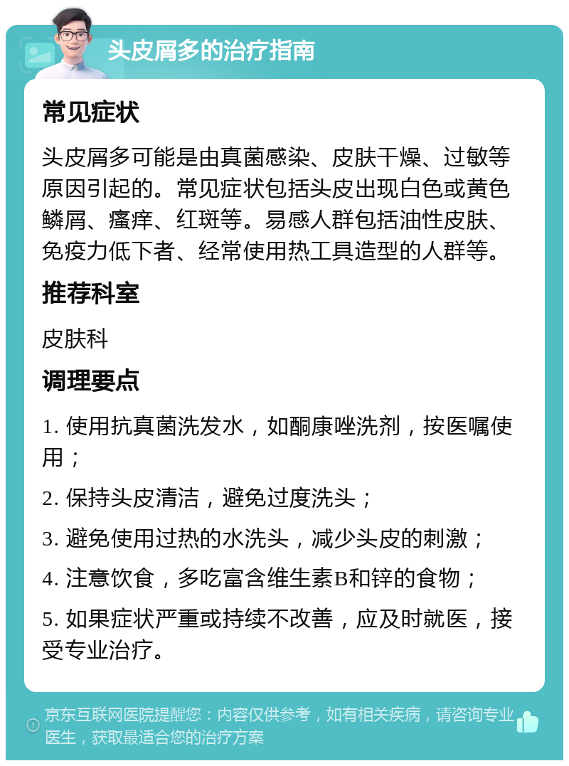 头皮屑多的治疗指南 常见症状 头皮屑多可能是由真菌感染、皮肤干燥、过敏等原因引起的。常见症状包括头皮出现白色或黄色鳞屑、瘙痒、红斑等。易感人群包括油性皮肤、免疫力低下者、经常使用热工具造型的人群等。 推荐科室 皮肤科 调理要点 1. 使用抗真菌洗发水，如酮康唑洗剂，按医嘱使用； 2. 保持头皮清洁，避免过度洗头； 3. 避免使用过热的水洗头，减少头皮的刺激； 4. 注意饮食，多吃富含维生素B和锌的食物； 5. 如果症状严重或持续不改善，应及时就医，接受专业治疗。