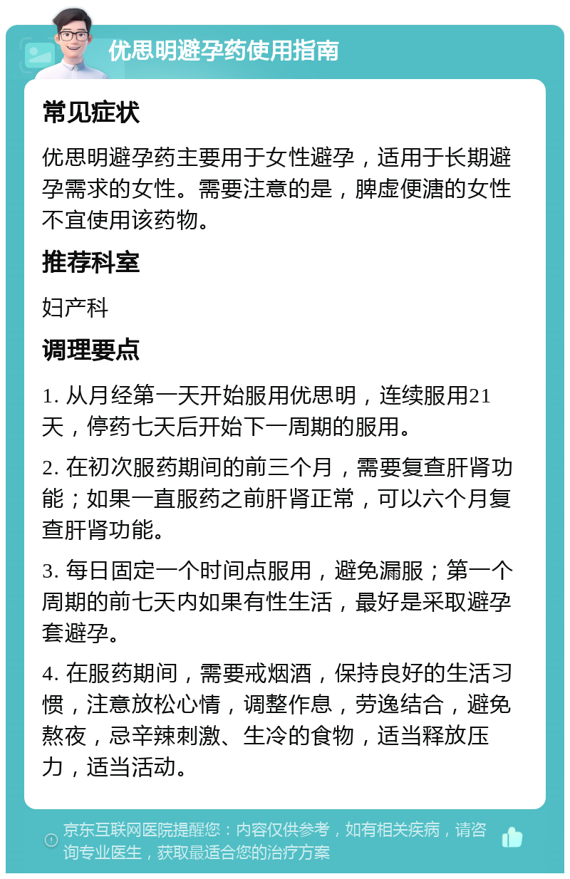 优思明避孕药使用指南 常见症状 优思明避孕药主要用于女性避孕，适用于长期避孕需求的女性。需要注意的是，脾虚便溏的女性不宜使用该药物。 推荐科室 妇产科 调理要点 1. 从月经第一天开始服用优思明，连续服用21天，停药七天后开始下一周期的服用。 2. 在初次服药期间的前三个月，需要复查肝肾功能；如果一直服药之前肝肾正常，可以六个月复查肝肾功能。 3. 每日固定一个时间点服用，避免漏服；第一个周期的前七天内如果有性生活，最好是采取避孕套避孕。 4. 在服药期间，需要戒烟酒，保持良好的生活习惯，注意放松心情，调整作息，劳逸结合，避免熬夜，忌辛辣刺激、生冷的食物，适当释放压力，适当活动。